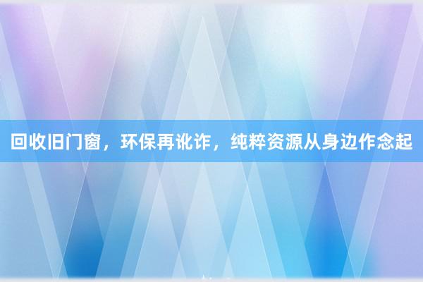 回收旧门窗，环保再讹诈，纯粹资源从身边作念起